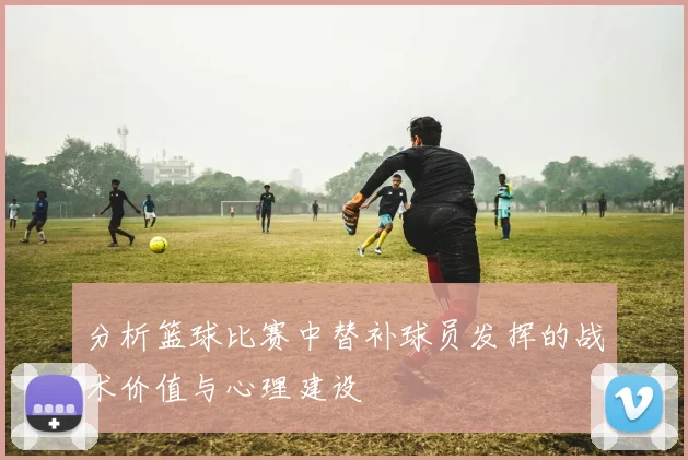 分析篮球比赛中替补球员发挥的战术价值与心理建设