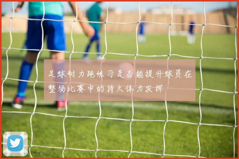 足球耐力跑练习是否能提升球员在整场比赛中的持久体力发挥