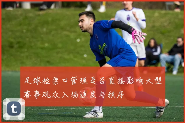 足球检票口管理是否直接影响大型赛事观众入场速度与秩序