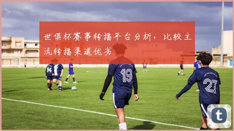 世俱杯赛事转播平台分析，比较主流转播渠道优劣